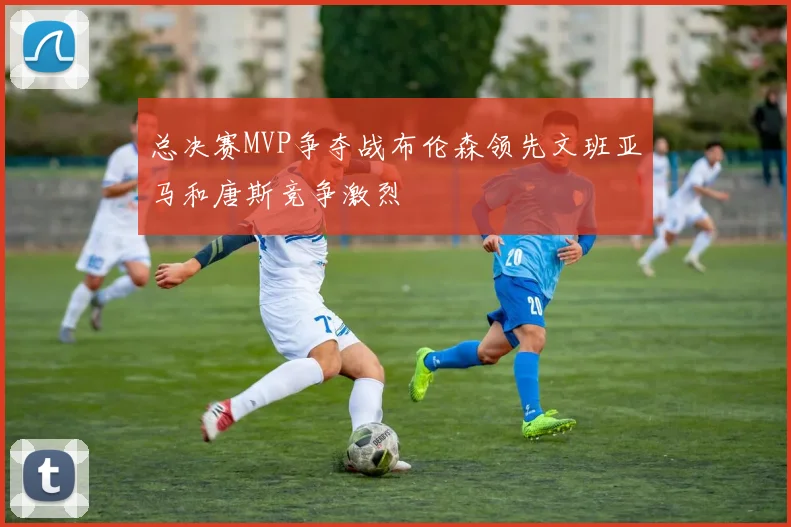 总决赛MVP争夺战布伦森领先文班亚马和唐斯竞争激烈
