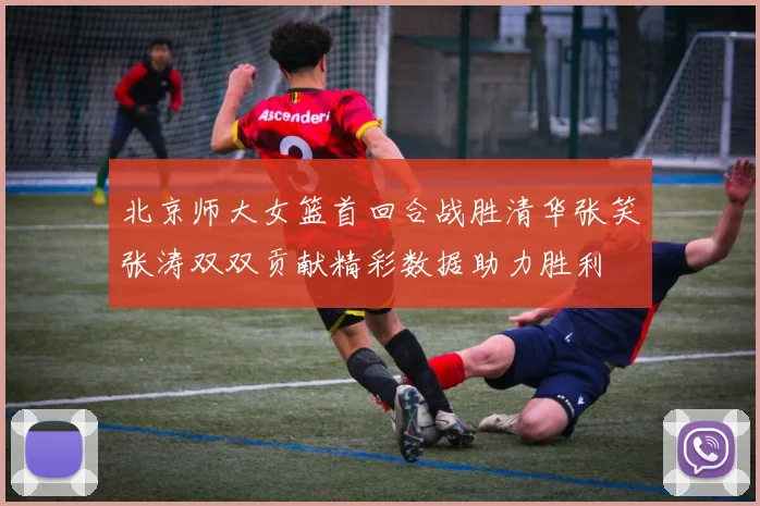 北京师大女篮首回合战胜清华张笑张涛双双贡献精彩数据助力胜利