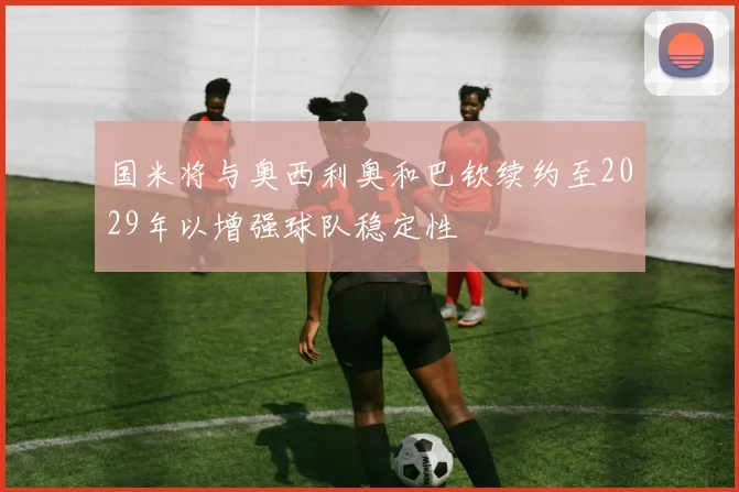国米将与奥西利奥和巴钦续约至2029年以增强球队稳定性