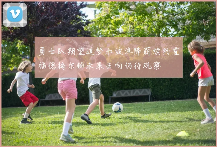 勇士队期望追梦和波津降薪续约霍福德梅尔顿未来去向仍待观察