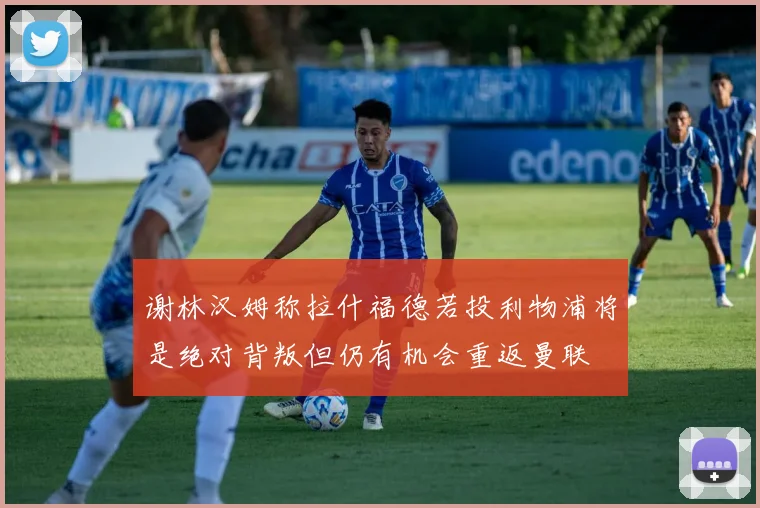 谢林汉姆称拉什福德若投利物浦将是绝对背叛但仍有机会重返曼联