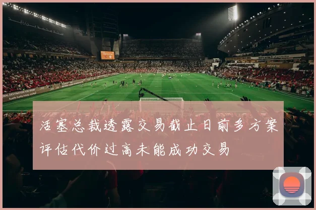 活塞总裁透露交易截止日前多方案评估代价过高未能成功交易