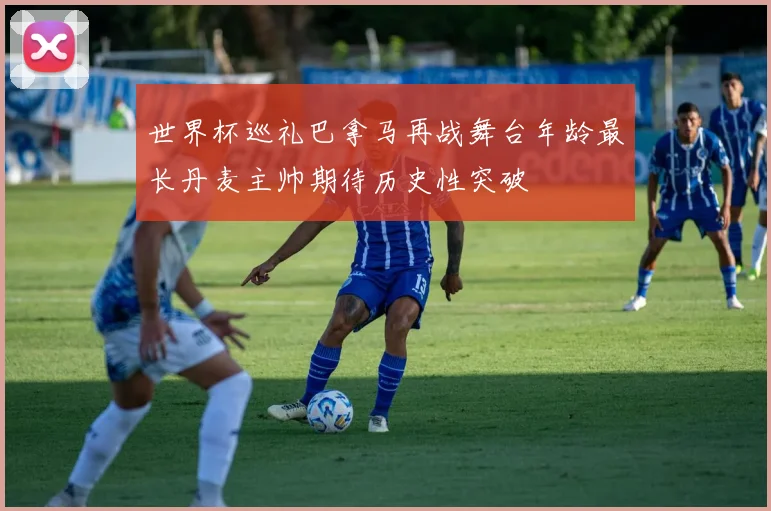 世界杯巡礼巴拿马再战舞台年龄最长丹麦主帅期待历史性突破