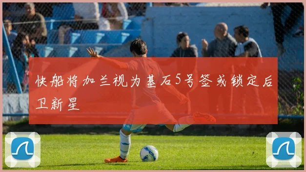快船将加兰视为基石5号签或锁定后卫新星