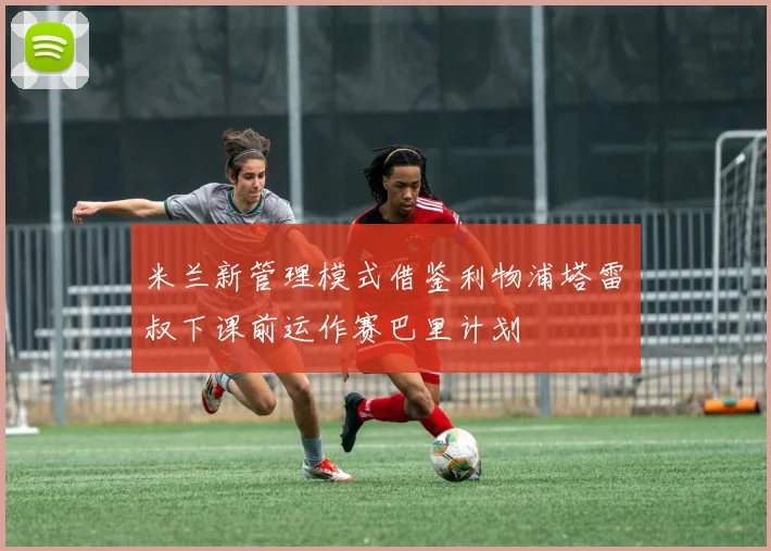 米兰新管理模式借鉴利物浦塔雷囧叔下课前运作赛巴里计划