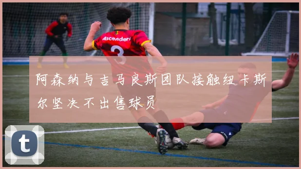 阿森纳与吉马良斯团队接触纽卡斯尔坚决不出售球员