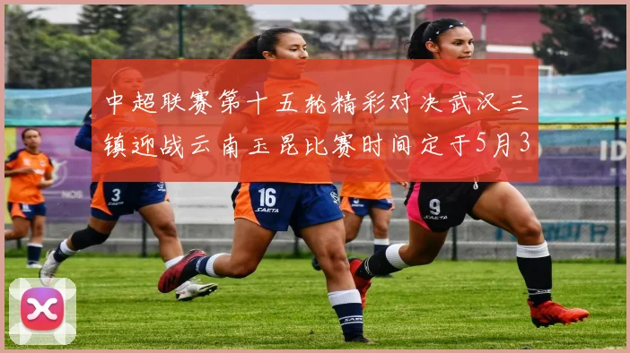 中超联赛第十五轮精彩对决武汉三镇迎战云南玉昆比赛时间定于5月31日19时35分