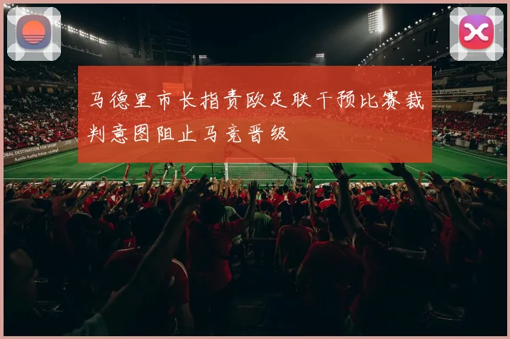 马德里市长指责欧足联干预比赛裁判意图阻止马竞晋级