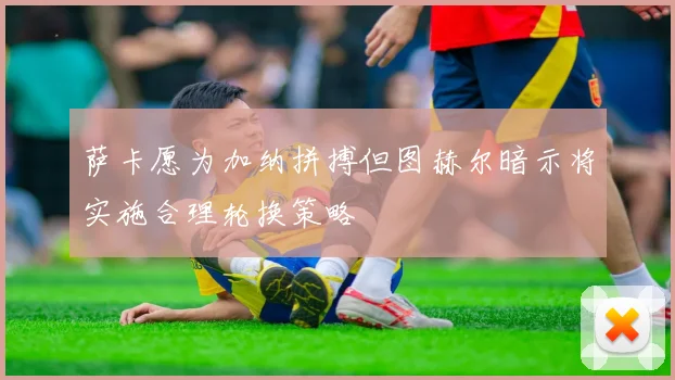 萨卡愿为加纳拼搏但图赫尔暗示将实施合理轮换策略