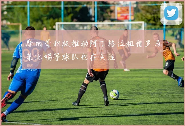 摩纳哥积极推动阿丁格拉租借罗马莱比锡等球队也在关注