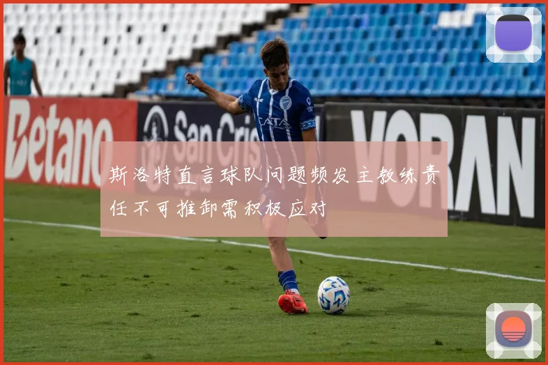 斯洛特直言球队问题频发主教练责任不可推卸需积极应对