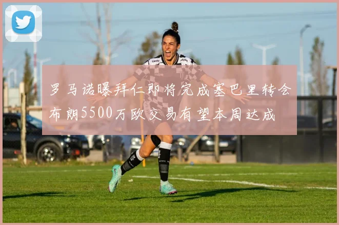 罗马诺曝拜仁即将完成塞巴里转会布朗5500万欧交易有望本周达成